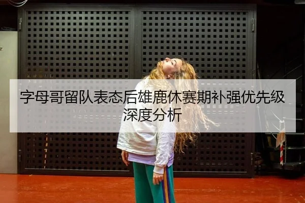 字母哥留队表态后雄鹿休赛期补强优先级深度分析
